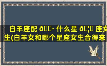 白羊座配 🌷 什么星 🦟 座女生(白羊女和哪个星座女生合得来)